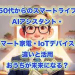 【50代からのスマートライフ】AIアシスタント・スマート家電・IoTデバイスの違いと活用、おうちが未来になる？